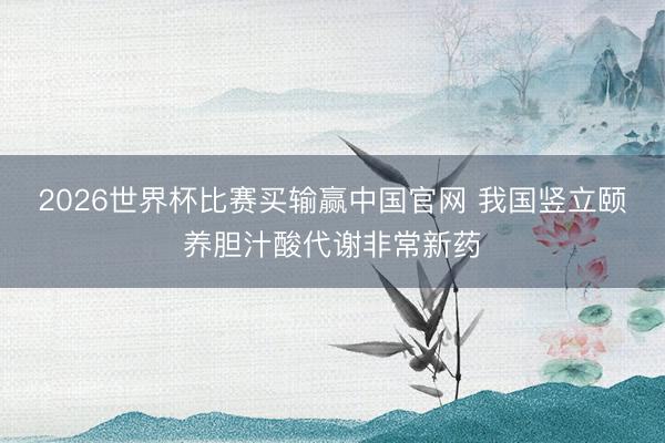 2026世界杯比赛买输赢中国官网 我国竖立颐养胆汁酸代谢非常新药