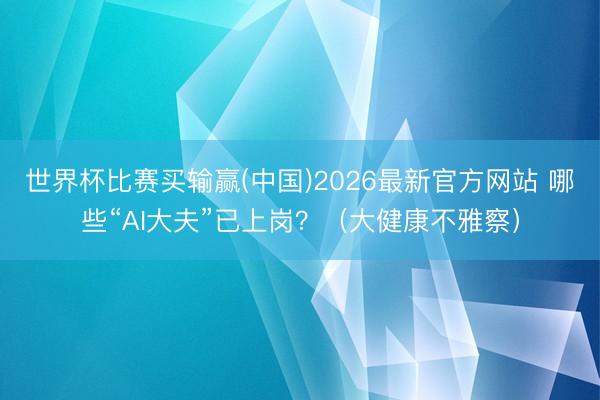 世界杯比赛买输赢(中国)2026最新官方网站 哪些“AI大夫”已上岗？（大健康不雅察）
