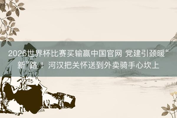 2026世界杯比赛买输赢中国官网 党建引颈暖“新”路 ！河汉把关怀送到外卖骑手心坎上