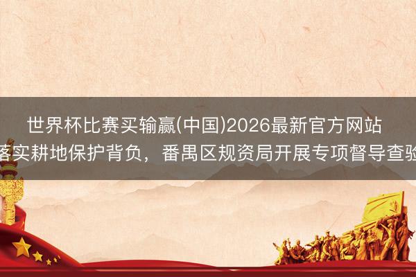 世界杯比赛买输赢(中国)2026最新官方网站 落实耕地保护背负，番禺区规资局开展专项督导查验