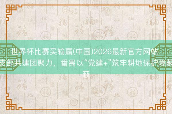 世界杯比赛买输赢(中国)2026最新官方网站 支部共建团聚力，番禺以“党建+”筑牢耕地保护障蔽