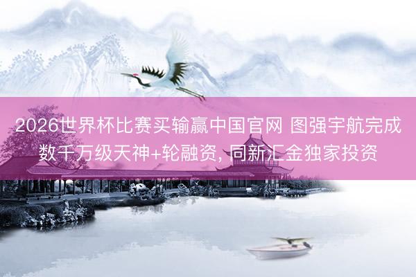 2026世界杯比赛买输赢中国官网 图强宇航完成数千万级天神+轮融资， 同新汇金独家投资