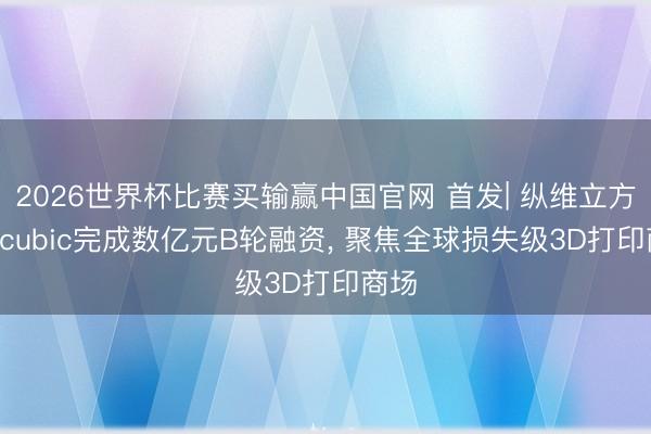 2026世界杯比赛买输赢中国官网 首发| 纵维立方Anycubic完成数亿元B轮融资， 聚焦全球损失级3D打印商场