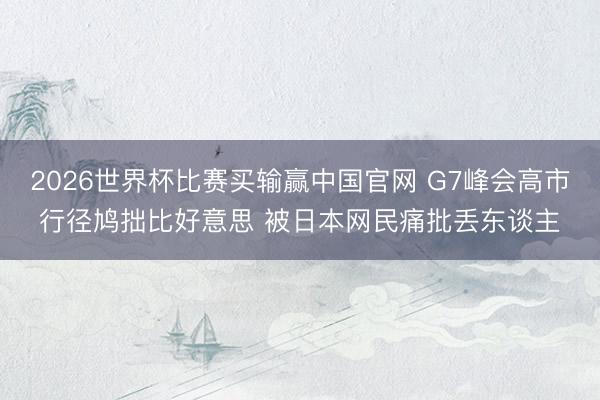 2026世界杯比赛买输赢中国官网 G7峰会高市行径鸠拙比好意思 被日本网民痛批丢东谈主
