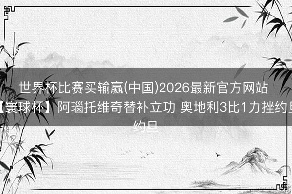 世界杯比赛买输赢(中国)2026最新官方网站 【寰球杯】阿瑙托维奇替补立功 奥地利3比1力挫约旦