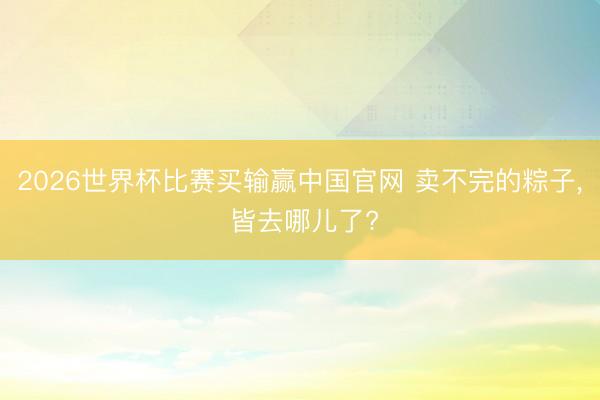 2026世界杯比赛买输赢中国官网 卖不完的粽子， 皆去哪儿了?