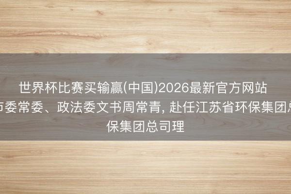 世界杯比赛买输赢(中国)2026最新官方网站 无锡市委常委、政法委文书周常青， 赴任江苏省环保集团总司理