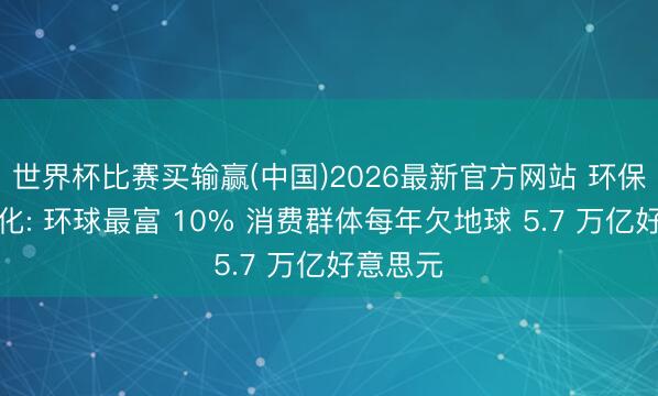 世界杯比赛买输赢(中国)2026最新官方网站 环保账单量化: 环球最富 10% 消费群体每年欠地球 5.7 万亿好意思元